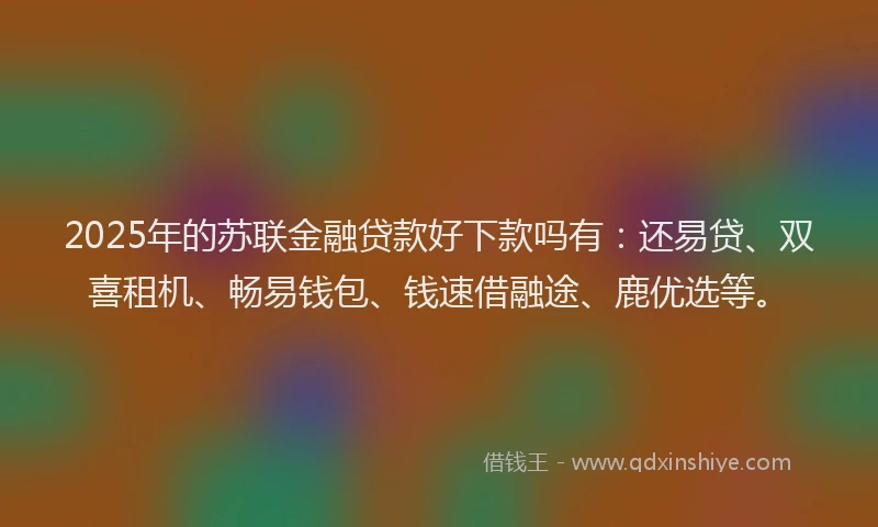 2025年的苏联金融贷款好下款吗有：还易贷、双喜租机、畅易钱包、钱速借融途、鹿优选等。