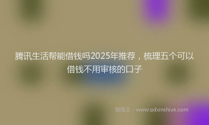 腾讯生活帮能借钱吗2025年推荐，梳理五个可以借钱不用审核的口子