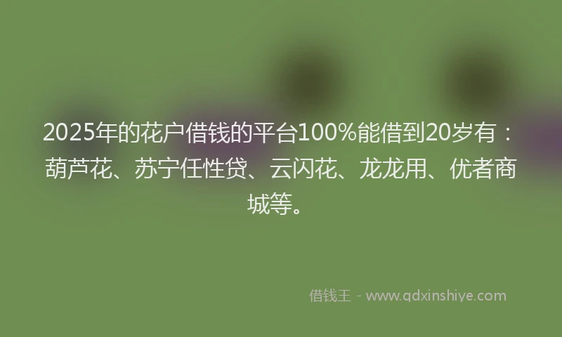 2025年的花户借钱的平台100%能借到20岁有：葫芦花、苏宁任性贷、云闪花、龙龙用、优者商城等。