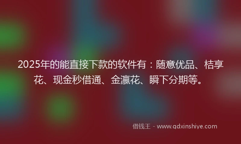 2025年的能直接下款的软件有：随意优品、桔享花、现金秒借通、金瀛花、瞬下分期等。