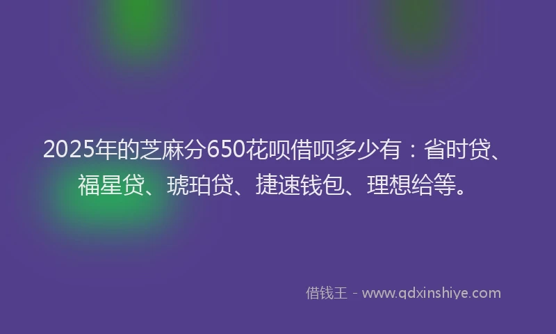2025年的芝麻分650花呗借呗多少有：省时贷、福星贷、琥珀贷、捷速钱包、理想给等。