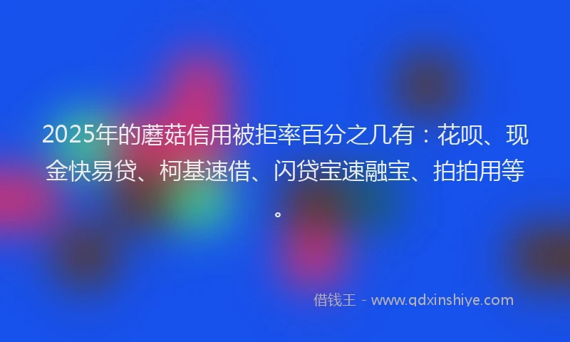 2025年的蘑菇信用被拒率百分之几有：花呗、现金快易贷、柯基速借、闪贷宝速融宝、拍拍用等。
