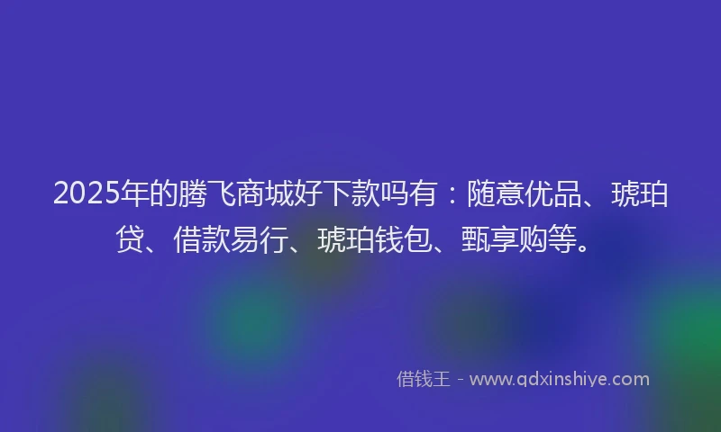 2025年的腾飞商城好下款吗有：随意优品、琥珀贷、借款易行、琥珀钱包、甄享购等。