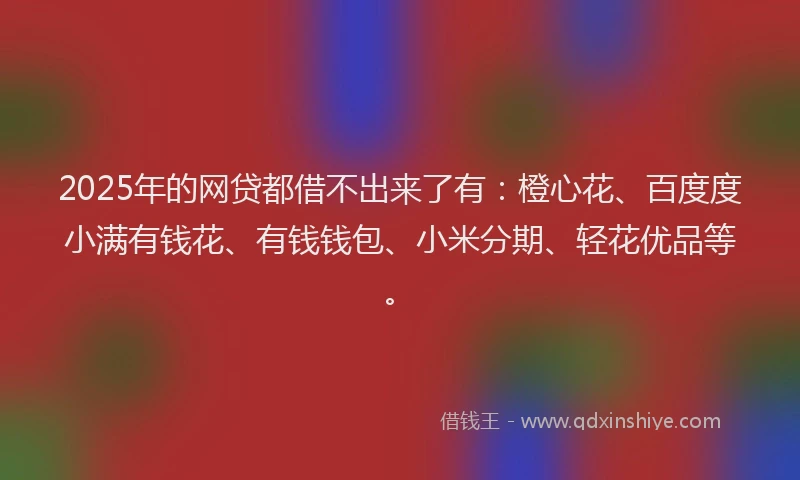2025年的网贷都借不出来了有：橙心花、百度度小满有钱花、有钱钱包、小米分期、轻花优品等。