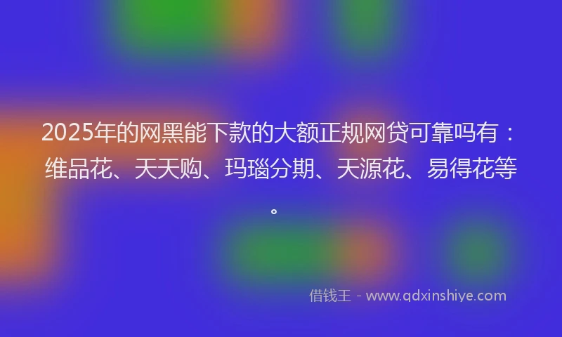 2025年的网黑能下款的大额正规网贷可靠吗有：维品花、天天购、玛瑙分期、天源花、易得花等。