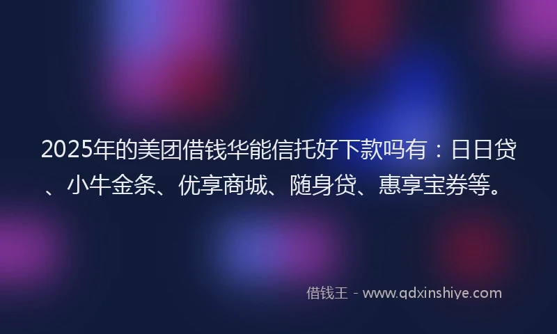 2025年的美团借钱华能信托好下款吗有：日日贷、小牛金条、优享商城、随身贷、惠享宝券等。