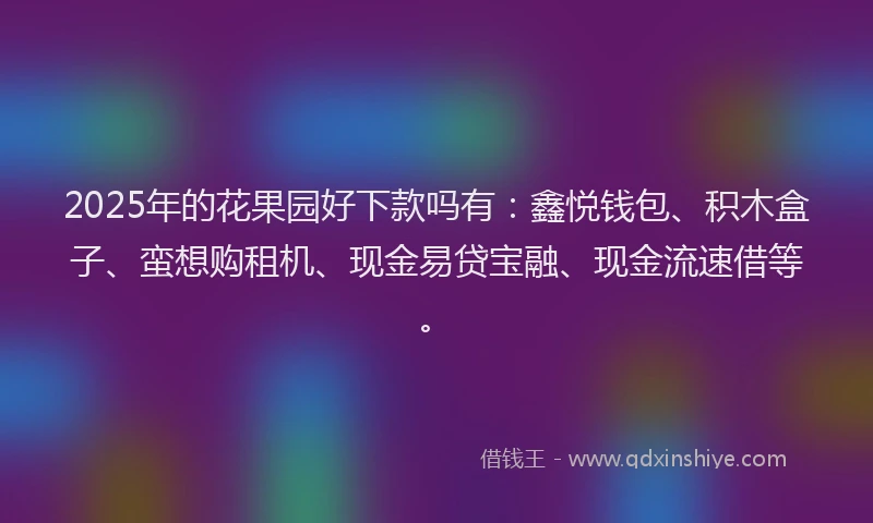 2025年的花果园好下款吗有：鑫悦钱包、积木盒子、蛮想购租机、现金易贷宝融、现金流速借等。