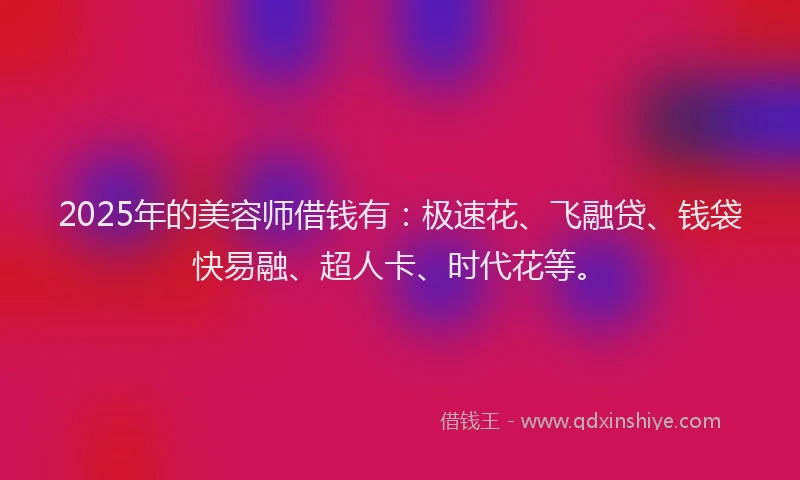 2025年的美容师借钱有：极速花、飞融贷、钱袋快易融、超人卡、时代花等。