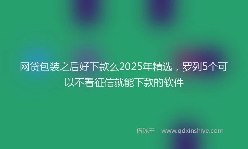 网贷包装之后好下款么2025年精选，罗列5个可以不看征信就能下款的软件