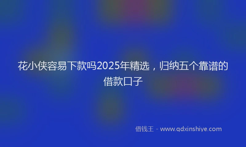 花小侠容易下款吗2025年精选，归纳五个靠谱的借款口子