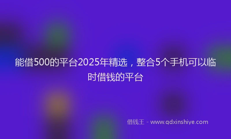 能借500的平台2025年精选，整合5个手机可以临时借钱的平台
