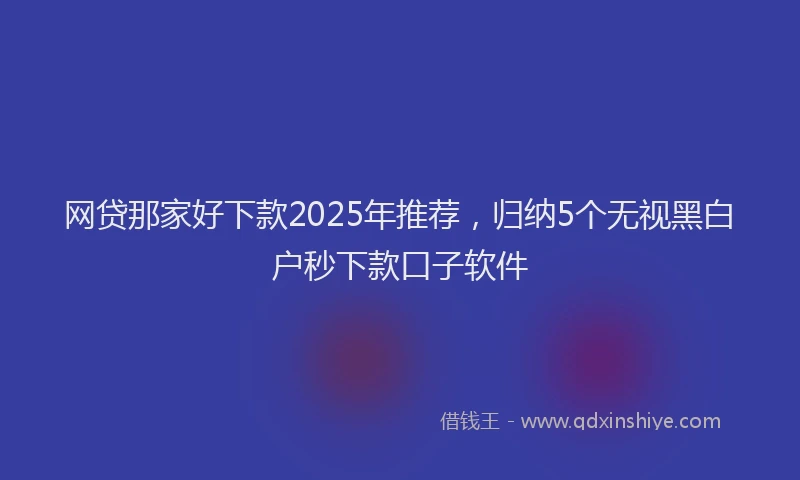 网贷那家好下款2025年推荐，归纳5个无视黑白户秒下款口子软件