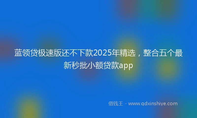 蓝领贷极速版还不下款2025年精选，整合五个最新秒批小额贷款app