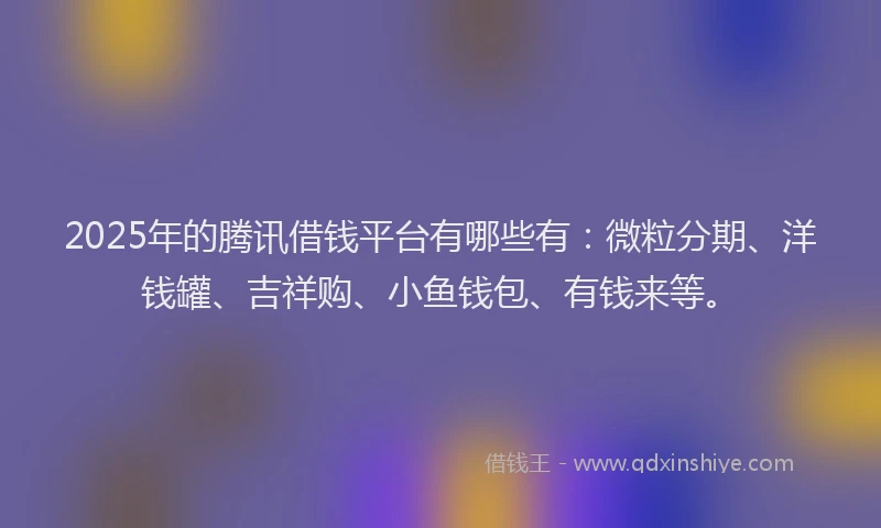 2025年的腾讯借钱平台有哪些有：微粒分期、洋钱罐、吉祥购、小鱼钱包、有钱来等。