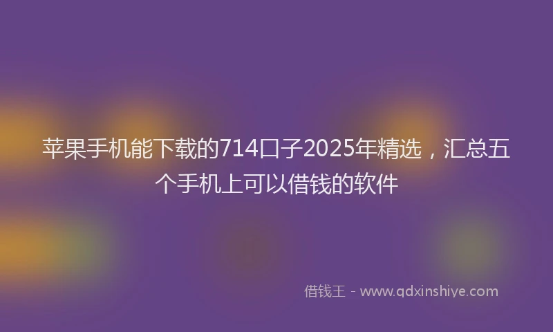 苹果手机能下载的714口子2025年精选，汇总五个手机上可以借钱的软件