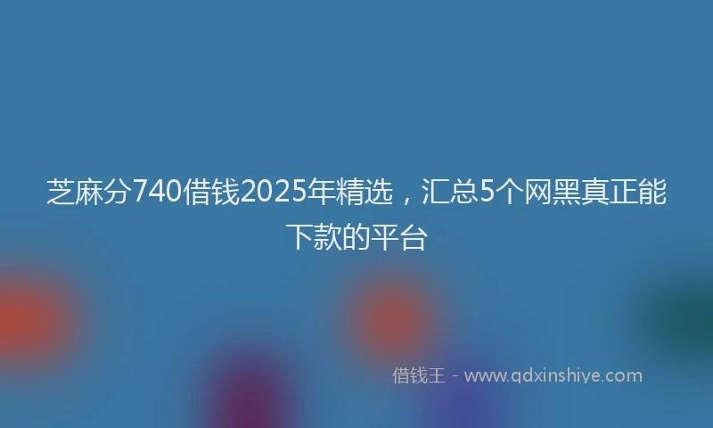 芝麻分740借钱2025年精选，汇总5个网黑真正能下款的平台