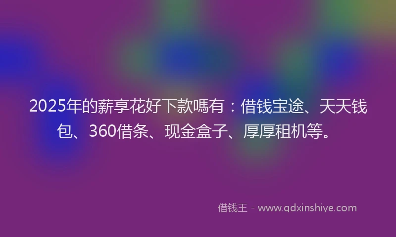 2025年的薪享花好下款嗎有：借钱宝途、天天钱包、360借条、现金盒子、厚厚租机等。