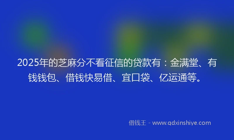 2025年的芝麻分不看征信的贷款有：金满堂、有钱钱包、借钱快易借、宜口袋、亿运通等。