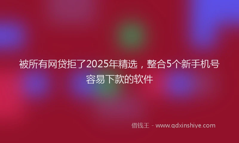 被所有网贷拒了2025年精选，整合5个新手机号容易下款的软件