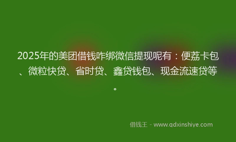 2025年的美团借钱咋绑微信提现呢有：便荔卡包、微粒快贷、省时贷、鑫贷钱包、现金流速贷等。