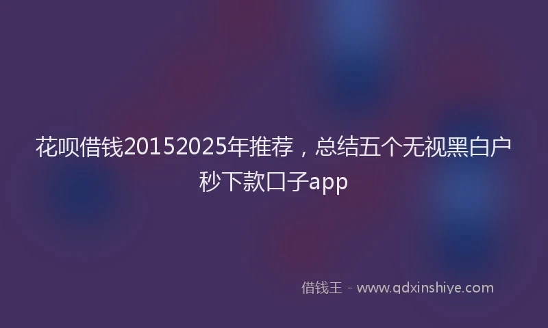 花呗借钱20152025年推荐，总结五个无视黑白户秒下款口子app