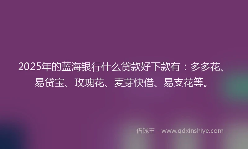 2025年的蓝海银行什么贷款好下款有：多多花、易贷宝、玫瑰花、麦芽快借、易支花等。