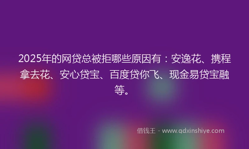 2025年的网贷总被拒哪些原因有：安逸花、携程拿去花、安心贷宝、百度贷你飞、现金易贷宝融等。