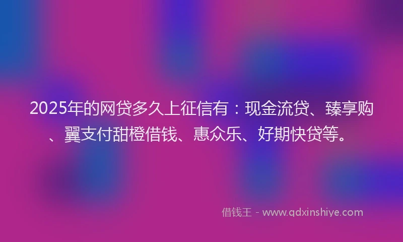 2025年的网贷多久上征信有：现金流贷、臻享购、翼支付甜橙借钱、惠众乐、好期快贷等。