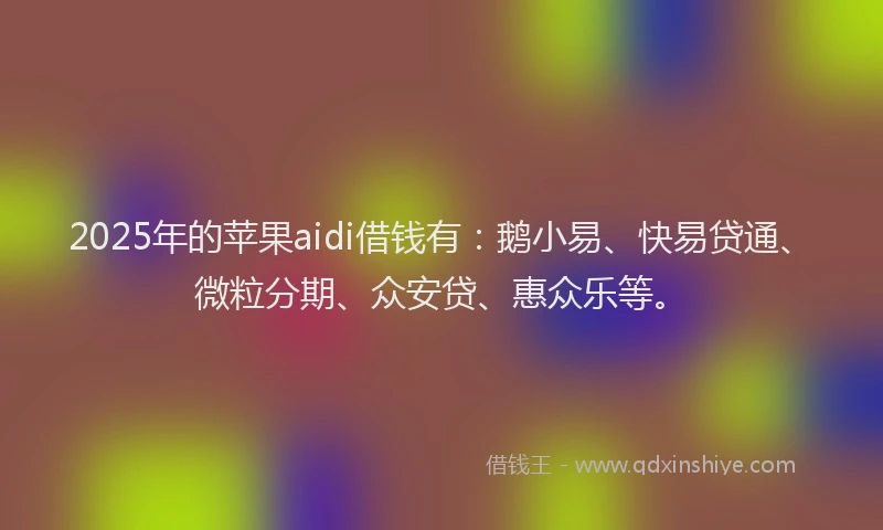 2025年的苹果aidi借钱有：鹅小易、快易贷通、微粒分期、众安贷、惠众乐等。
