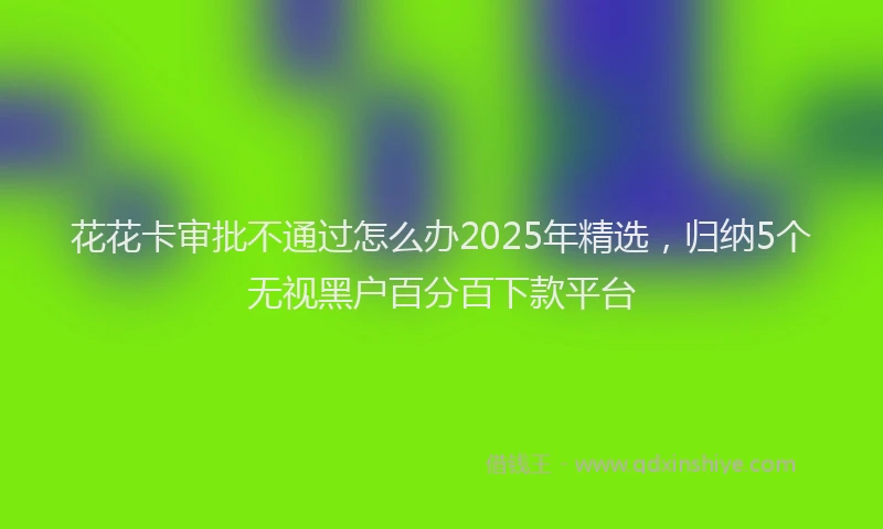 花花卡审批不通过怎么办2025年精选，归纳5个无视黑户百分百下款平台