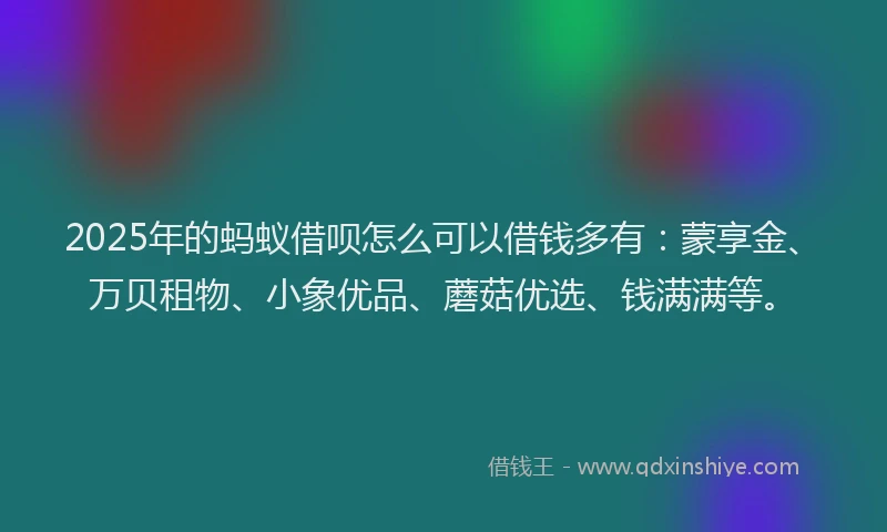 2025年的蚂蚁借呗怎么可以借钱多有：蒙享金、万贝租物、小象优品、蘑菇优选、钱满满等。