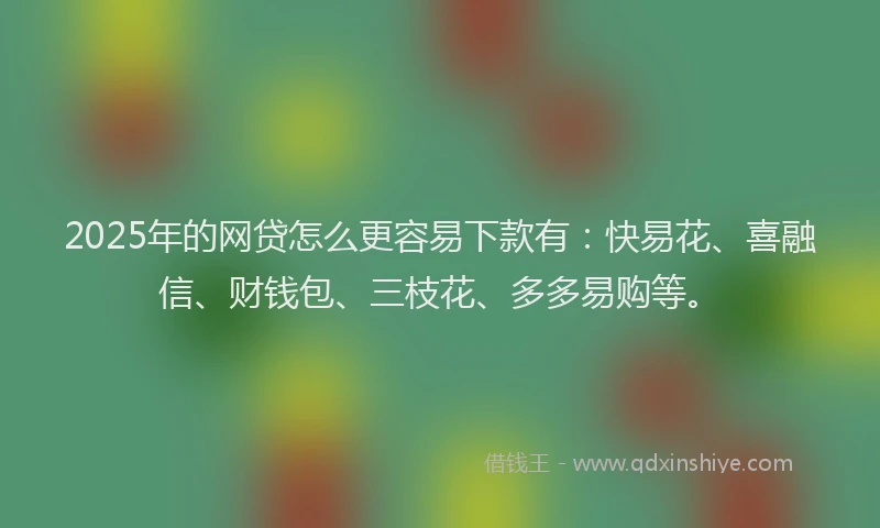 2025年的网贷怎么更容易下款有：快易花、喜融信、财钱包、三枝花、多多易购等。
