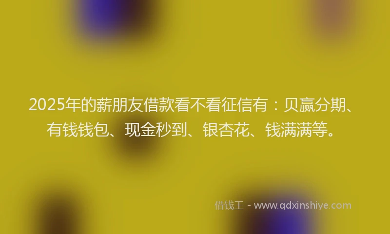 2025年的薪朋友借款看不看征信有：贝赢分期、有钱钱包、现金秒到、银杏花、钱满满等。