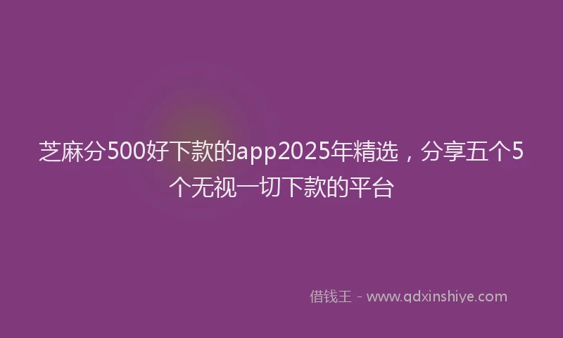芝麻分500好下款的app2025年精选，分享五个5个无视一切下款的平台
