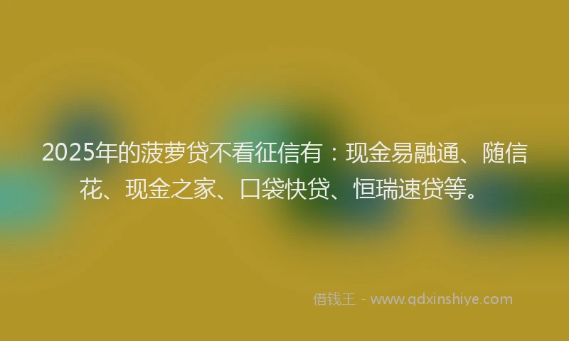 2025年的菠萝贷不看征信有：现金易融通、随信花、现金之家、口袋快贷、恒瑞速贷等。