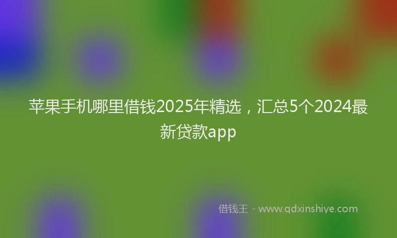 苹果手机哪里借钱2025年精选，汇总5个2024最新贷款app