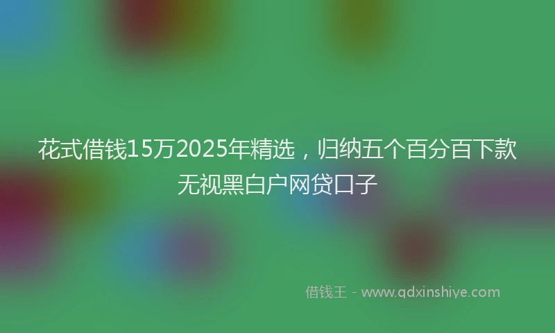 花式借钱15万2025年精选，归纳五个百分百下款无视黑白户网贷口子
