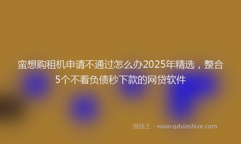 蛮想购租机申请不通过怎么办2025年精选，整合5个不看负债秒下款的网贷软件