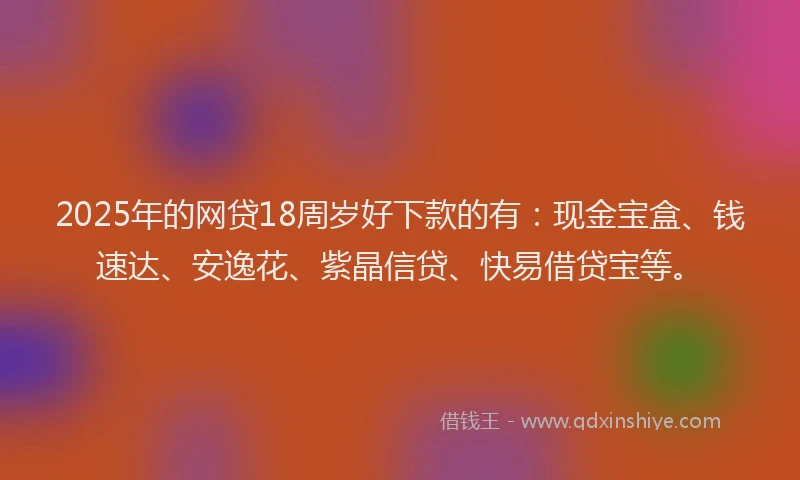 2025年的网贷18周岁好下款的有：现金宝盒、钱速达、安逸花、紫晶信贷、快易借贷宝等。