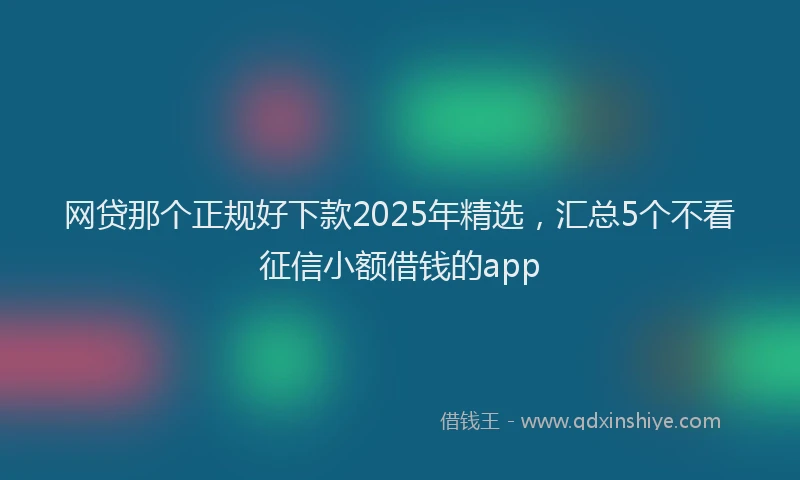 网贷那个正规好下款2025年精选，汇总5个不看征信小额借钱的app