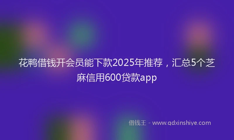 花鸭借钱开会员能下款2025年推荐，汇总5个芝麻信用600贷款app