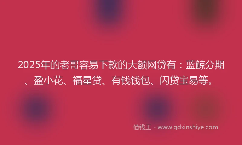 2025年的老哥容易下款的大额网贷有：蓝鲸分期、盈小花、福星贷、有钱钱包、闪贷宝易等。