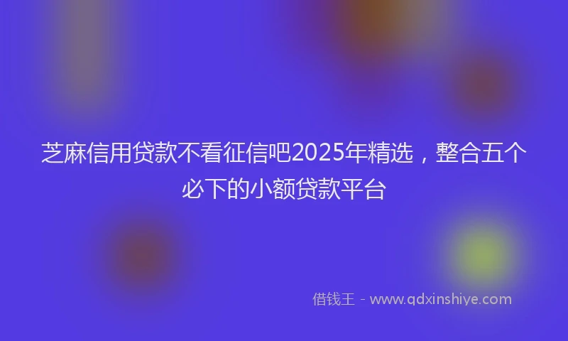 芝麻信用贷款不看征信吧2025年精选，整合五个必下的小额贷款平台