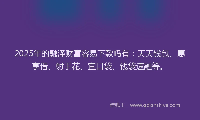 2025年的融泽财富容易下款吗有：天天钱包、惠享借、射手花、宜口袋、钱袋速融等。