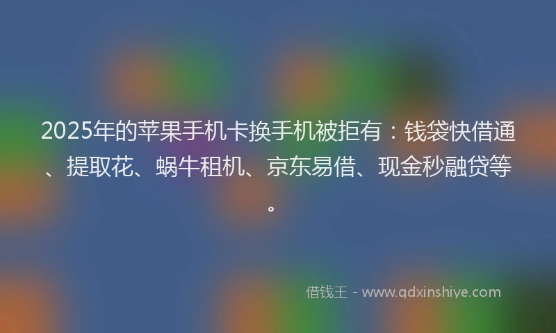 2025年的苹果手机卡换手机被拒有：钱袋快借通、提取花、蜗牛租机、京东易借、现金秒融贷等。