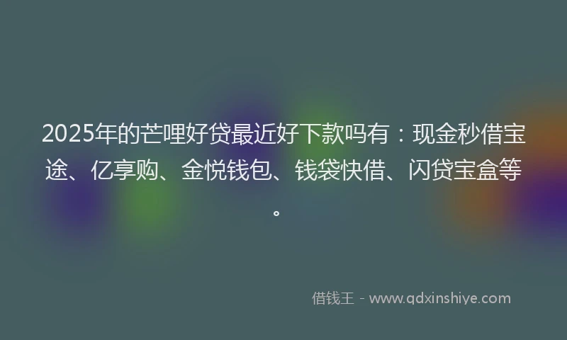2025年的芒哩好贷最近好下款吗有：现金秒借宝途、亿享购、金悦钱包、钱袋快借、闪贷宝盒等。