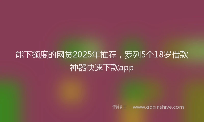 能下额度的网贷2025年推荐，罗列5个18岁借款神器快速下款app