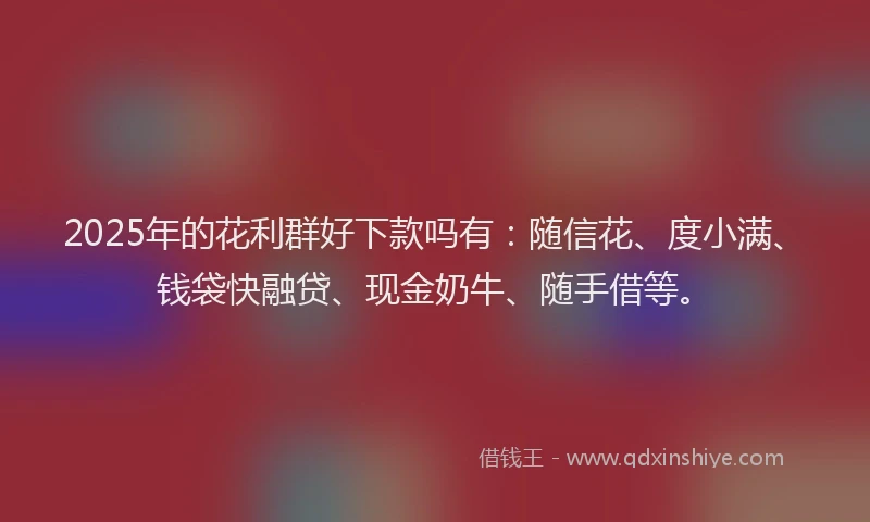 2025年的花利群好下款吗有：随信花、度小满、钱袋快融贷、现金奶牛、随手借等。