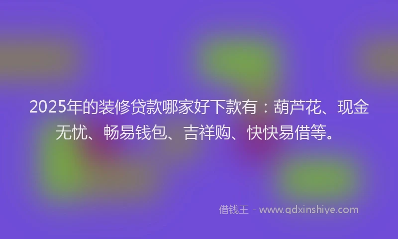 2025年的装修贷款哪家好下款有：葫芦花、现金无忧、畅易钱包、吉祥购、快快易借等。