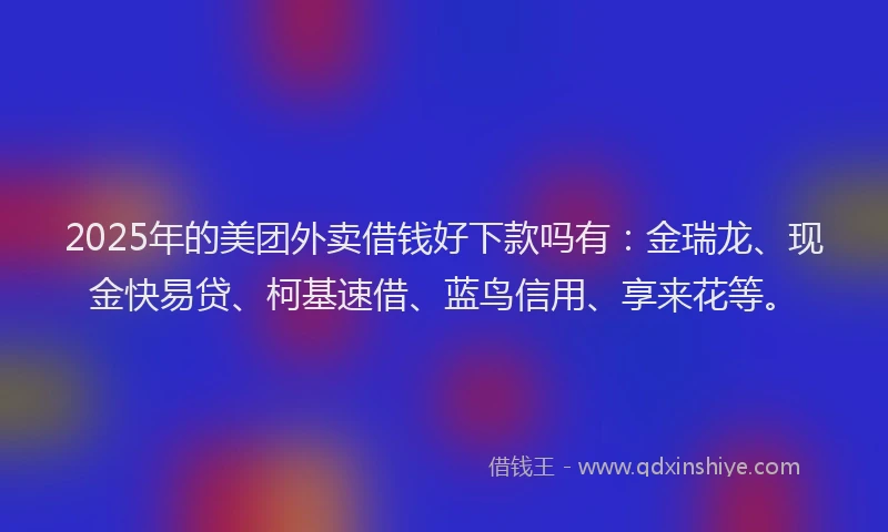 2025年的美团外卖借钱好下款吗有：金瑞龙、现金快易贷、柯基速借、蓝鸟信用、享来花等。